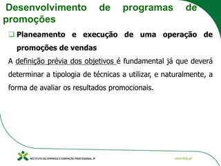 Desenvolvimento de programas de
promoções
❑ Planeamento e execução de uma operação de
promoções de vendas
A definição prévia dos objetivos é fundamental já que deverá
determinar a tipologia de técnicas a utilizar, e naturalmente, a
forma de avaliar os resultados promocionais.
 