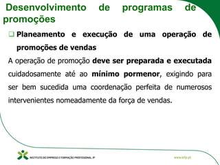 Desenvolvimento de programas de
promoções
❑ Planeamento e execução de uma operação de
promoções de vendas
A operação de promoção deve ser preparada e executada
cuidadosamente até ao mínimo pormenor, exigindo para
ser bem sucedida uma coordenação perfeita de numerosos
intervenientes nomeadamente da força de vendas.
 