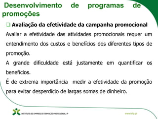 Desenvolvimento de programas de
promoções
❑ Avaliação da efetividade da campanha promocional
Avaliar a efetividade das atividades promocionais requer um
entendimento dos custos e benefícios dos diferentes tipos de
promoção.
A grande dificuldade está justamente em quantificar os
benefícios.
É de extrema importância medir a efetividade da promoção
para evitar desperdício de largas somas de dinheiro.
 