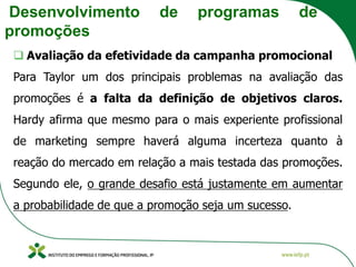 Desenvolvimento de programas de
promoções
❑ Avaliação da efetividade da campanha promocional
Para Taylor um dos principais problemas na avaliação das
promoções é a falta da definição de objetivos claros.
Hardy afirma que mesmo para o mais experiente profissional
de marketing sempre haverá alguma incerteza quanto à
reação do mercado em relação a mais testada das promoções.
Segundo ele, o grande desafio está justamente em aumentar
a probabilidade de que a promoção seja um sucesso.
 