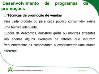 Desenvolvimento de programas de
promoções
❑ Técnicas de promoção de vendas
Para cada produto ou para cada público consumidor existe
uma técnica adequada.
Cupões de descontos, amostras grátis ou montras atraentes
são apenas alguns exemplos de fatores que induzem
frequentemente os compradores a experimentar uma marca
diferente.
 