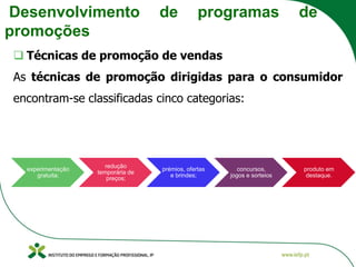 Desenvolvimento de programas de
promoções
❑ Técnicas de promoção de vendas
As técnicas de promoção dirigidas para o consumidor
encontram-se classificadas cinco categorias:
experimentação
gratuita;
redução
temporária de
preços;
prémios, ofertas
e brindes;
concursos,
jogos e sorteios
produto em
destaque.
 