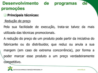 Desenvolvimento de programas de
promoções
❑ Principais técnicas:
Redução de preço
Pela sua facilidade de execução, trata-se talvez da mais
utilizada das técnicas promocionais.
A redução do preço de um produto pode partir da iniciativa do
fabricante ou do distribuidor, que reduz ou anula a sua
margem (em caso de extrema concorrência), por forma a
poder marcar esse produto a um preço verdadeiramente
competitivo.
 