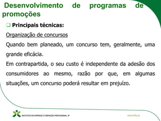 Desenvolvimento de programas de
promoções
❑ Principais técnicas:
Organização de concursos
Quando bem planeado, um concurso tem, geralmente, uma
grande eficácia.
Em contrapartida, o seu custo é independente da adesão dos
consumidores ao mesmo, razão por que, em algumas
situações, um concurso poderá resultar em prejuízo.
 