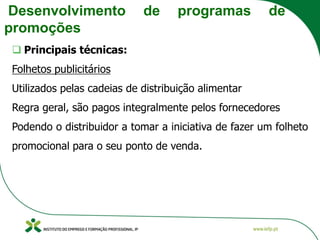 Desenvolvimento de programas de
promoções
❑ Principais técnicas:
Folhetos publicitários
Utilizados pelas cadeias de distribuição alimentar
Regra geral, são pagos integralmente pelos fornecedores
Podendo o distribuidor a tomar a iniciativa de fazer um folheto
promocional para o seu ponto de venda.
 