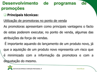 Desenvolvimento de programas de
promoções
❑ Principais técnicas:
Utilização de promotoras no ponto de venda
As promotoras apresentam como principais vantagens o facto
de estas poderem executar, no ponto de venda, algumas das
atribuições da força de vendas.
É importante aquando do lançamento de um produto novo, já
que a aquisição de um produto novo representa um risco que
é minimizado com a informação da promotora e com a
degustação do mesmo.
 