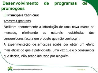 Desenvolvimento de programas de
promoções
❑ Principais técnicas:
Amostras gratuitas
Facilitam enormemente a introdução de uma nova marca no
mercado, eliminando as naturais resistências dos
consumidores face a um produto que não conhecem.
A experimentação de amostras acaba por obter um efeito
mais eficaz do que a publicidade, uma vez que é o consumidor
que decide, não sendo induzido por ninguém.
 