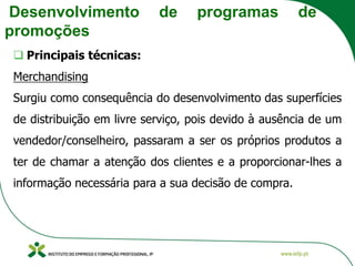 Desenvolvimento de programas de
promoções
❑ Principais técnicas:
Merchandising
Surgiu como consequência do desenvolvimento das superfícies
de distribuição em livre serviço, pois devido à ausência de um
vendedor/conselheiro, passaram a ser os próprios produtos a
ter de chamar a atenção dos clientes e a proporcionar-lhes a
informação necessária para a sua decisão de compra.
 