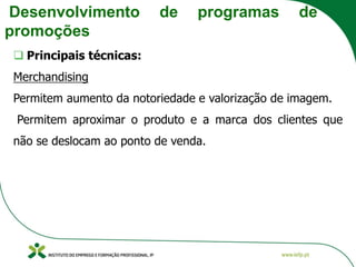 Desenvolvimento de programas de
promoções
❑ Principais técnicas:
Merchandising
Permitem aumento da notoriedade e valorização de imagem.
Permitem aproximar o produto e a marca dos clientes que
não se deslocam ao ponto de venda.
 