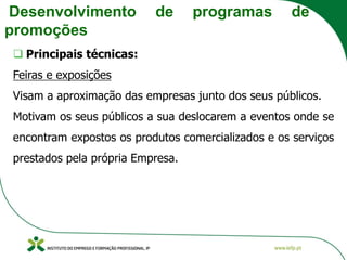 Desenvolvimento de programas de
promoções
❑ Principais técnicas:
Feiras e exposições
Visam a aproximação das empresas junto dos seus públicos.
Motivam os seus públicos a sua deslocarem a eventos onde se
encontram expostos os produtos comercializados e os serviços
prestados pela própria Empresa.
 