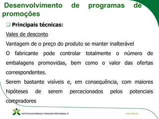 Desenvolvimento de programas de
promoções
❑ Principais técnicas:
Vales de desconto
Vantagem de o preço do produto se manter inalterável
O fabricante pode controlar totalmente o número de
embalagens promovidas, bem como o valor das ofertas
correspondentes.
Serem bastante visíveis e, em consequência, com maiores
hipóteses de serem percecionados pelos potenciais
compradores
 