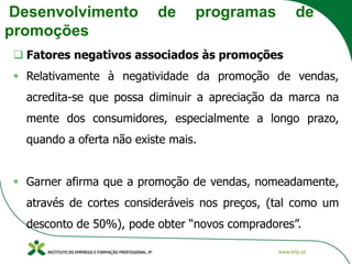 Desenvolvimento de programas de
promoções
❑ Fatores negativos associados às promoções
▪ Relativamente à negatividade da promoção de vendas,
acredita-se que possa diminuir a apreciação da marca na
mente dos consumidores, especialmente a longo prazo,
quando a oferta não existe mais.
▪ Garner afirma que a promoção de vendas, nomeadamente,
através de cortes consideráveis nos preços, (tal como um
desconto de 50%), pode obter “novos compradores”.
 