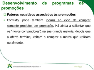 Desenvolvimento de programas de
promoções
❑ Fatores negativos associados às promoções
▪ Contudo, pode também induzir ao vício de comprar
somente produtos em promoção. Há ainda a salientar que
os “novos compradores”, na sua grande maioria, depois que
a oferta termina, voltam a comprar a marca que utilizam
geralmente.
 