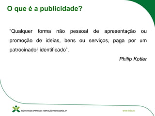 O que é a publicidade?
“Qualquer forma não pessoal de apresentação ou
promoção de ideias, bens ou serviços, paga por um
patrocinador identificado”.
Philip Kotler
 