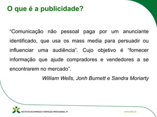 O que é a publicidade?
“Comunicação não pessoal paga por um anunciante
identificado, que usa os mass media para persuadir ou
influenciar uma audiência”. Cujo objetivo é “fornecer
informação que ajude compradores e vendedores a se
encontrarem no mercado”.
William Wells, Jonh Burnett e Sandra Moriarty
 