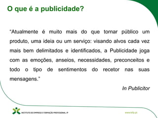 O que é a publicidade?
“Atualmente é muito mais do que tornar público um
produto, uma ideia ou um serviço: visando alvos cada vez
mais bem delimitados e identificados, a Publicidade joga
com as emoções, anseios, necessidades, preconceitos e
todo o tipo de sentimentos do recetor nas suas
mensagens.”
In Publicitor
 