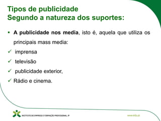 Tipos de publicidade
Segundo a natureza dos suportes:
▪ A publicidade nos media, isto é, aquela que utiliza os
principais mass media:
✓ imprensa
✓ televisão
✓ publicidade exterior,
✓ Rádio e cinema.
 