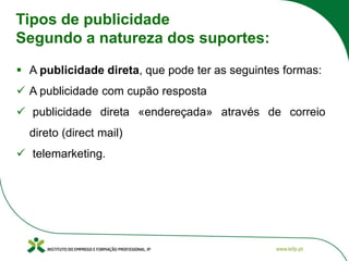 Tipos de publicidade
Segundo a natureza dos suportes:
▪ A publicidade direta, que pode ter as seguintes formas:
✓ A publicidade com cupão resposta
✓ publicidade direta «endereçada» através de correio
direto (direct mail)
✓ telemarketing.
 