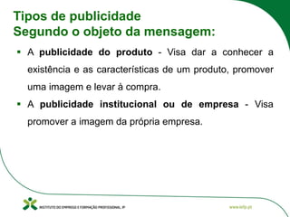 Tipos de publicidade
Segundo o objeto da mensagem:
▪ A publicidade do produto - Visa dar a conhecer a
existência e as características de um produto, promover
uma imagem e levar à compra.
▪ A publicidade institucional ou de empresa - Visa
promover a imagem da própria empresa.
 