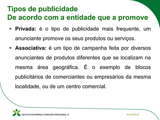 Tipos de publicidade
De acordo com a entidade que a promove
▪ Privada: é o tipo de publicidade mais frequente, um
anunciante promove os seus produtos ou serviços.
▪ Associativa: é um tipo de campanha feita por diversos
anunciantes de produtos diferentes que se localizam na
mesma área geográfica. É o exemplo de blocos
publicitários de comerciantes ou empresários da mesma
localidade, ou de um centro comercial.
 