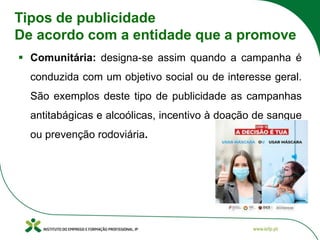Tipos de publicidade
De acordo com a entidade que a promove
▪ Comunitária: designa-se assim quando a campanha é
conduzida com um objetivo social ou de interesse geral.
São exemplos deste tipo de publicidade as campanhas
antitabágicas e alcoólicas, incentivo à doação de sangue
ou prevenção rodoviária.
 