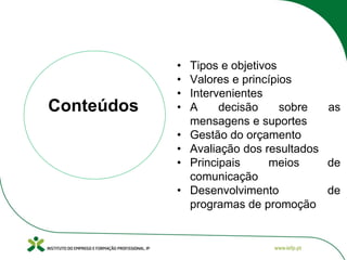 • Tipos e objetivos
• Valores e princípios
• Intervenientes
• A decisão sobre as
mensagens e suportes
• Gestão do orçamento
• Avaliação dos resultados
• Principais meios de
comunicação
• Desenvolvimento de
programas de promoção
Conteúdos
 
