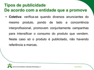 Tipos de publicidade
De acordo com a entidade que a promove
▪ Coletiva: verifica-se quando diversos anunciantes do
mesmo produto, pondo de lado a concorrência
interprofissional, promovem conjuntamente campanhas
para intensificar o consumo do produto que vendem.
Neste caso só o produto é publicitado, não havendo
referência a marcas.
 