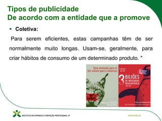 Tipos de publicidade
De acordo com a entidade que a promove
▪ Coletiva:
Para serem eficientes, estas campanhas têm de ser
normalmente muito longas. Usam-se, geralmente, para
criar hábitos de consumo de um determinado produto. "
 