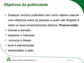 Objetivos da publicidade
▪ Qualquer anúncio publicitário tem como objetivo exercer
uma influência sobre as pessoas a quem são dirigidas e
sobre os seus comportamentos efetivos. Procura então,
✓ chamar a atenção,
✓ despertar o interesse
✓ provocar o desejo
✓ levar à memorização
✓ desencadear a ação.
 