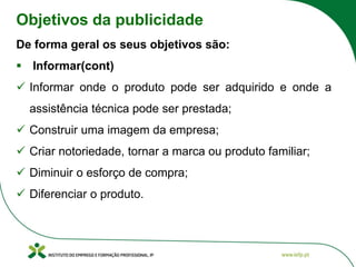 Objetivos da publicidade
De forma geral os seus objetivos são:
▪ Informar(cont)
✓ Informar onde o produto pode ser adquirido e onde a
assistência técnica pode ser prestada;
✓ Construir uma imagem da empresa;
✓ Criar notoriedade, tornar a marca ou produto familiar;
✓ Diminuir o esforço de compra;
✓ Diferenciar o produto.
 