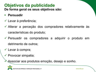 Objetivos da publicidade
De forma geral os seus objetivos são:
▪ Persuadir
✓ Levar à preferência;
✓ Alterar a perceção dos compradores relativamente às
características do produto;
✓ Persuadir os compradores a adquirir o produto em
detrimento de outros;
✓ Levar à compra;
✓ Provocar simpatia;
✓ Associar aos produtos emoção, desejo e sonho.
 