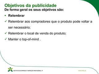 Objetivos da publicidade
De forma geral os seus objetivos são:
▪ Relembrar
✓ Relembrar aos compradores que o produto pode voltar a
ser necessário;
✓ Relembrar o local de venda do produto;
✓ Manter o top-of-mind .
 