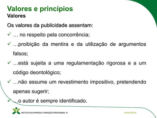 Valores e princípios
Valores
Os valores da publicidade assentam:
✓ … no respeito pela concorrência;
✓ …proibição da mentira e da utilização de argumentos
falsos;
✓ …está sujeita a uma regulamentação rigorosa e a um
código deontológico;
✓ …não assume um revestimento impositivo, pretendendo
apenas sugerir;
✓ …o autor é sempre identificado.
 