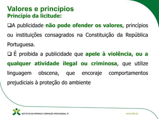 Valores e princípios
Princípio da licitude:
❑A publicidade não pode ofender os valores, princípios
ou instituições consagrados na Constituição da República
Portuguesa.
❑ É proibida a publicidade que apele à violência, ou a
qualquer atividade ilegal ou criminosa, que utilize
linguagem obscena, que encoraje comportamentos
prejudiciais à proteção do ambiente
 