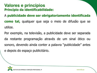 Valores e princípios
Princípio da identificabilidade:
A publicidade deve ser obrigatoriamente identificada
como tal, qualquer que seja o meio de difusão que se
utilize.
Por exemplo, na televisão, a publicidade deve ser separada
da restante programação através de um sinal ótico ou
sonoro, devendo ainda conter a palavra “publicidade” antes
e depois do espaço publicitário.
 