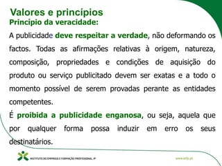 Valores e princípios
Princípio da veracidade:
A publicidade deve respeitar a verdade, não deformando os
factos. Todas as afirmações relativas à origem, natureza,
composição, propriedades e condições de aquisição do
produto ou serviço publicitado devem ser exatas e a todo o
momento possível de serem provadas perante as entidades
competentes.
É proibida a publicidade enganosa, ou seja, aquela que
por qualquer forma possa induzir em erro os seus
destinatários.
 