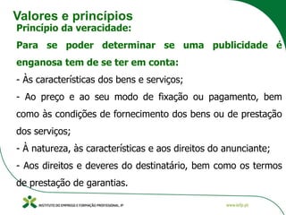 Valores e princípios
Princípio da veracidade:
Para se poder determinar se uma publicidade é
enganosa tem de se ter em conta:
- Às características dos bens e serviços;
- Ao preço e ao seu modo de fixação ou pagamento, bem
como às condições de fornecimento dos bens ou de prestação
dos serviços;
- À natureza, às características e aos direitos do anunciante;
- Aos direitos e deveres do destinatário, bem como os termos
de prestação de garantias.
 