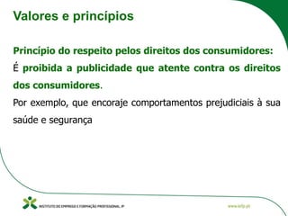 Valores e princípios
Princípio do respeito pelos direitos dos consumidores:
É proibida a publicidade que atente contra os direitos
dos consumidores.
Por exemplo, que encoraje comportamentos prejudiciais à sua
saúde e segurança
 