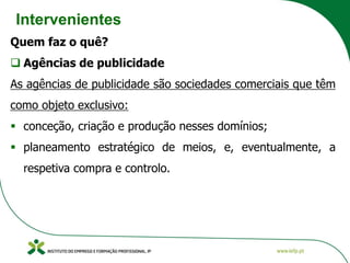 Intervenientes
Quem faz o quê?
❑ Agências de publicidade
As agências de publicidade são sociedades comerciais que têm
como objeto exclusivo:
▪ conceção, criação e produção nesses domínios;
▪ planeamento estratégico de meios, e, eventualmente, a
respetiva compra e controlo.
 