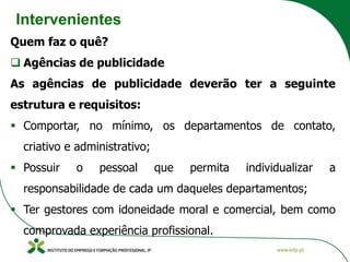 Intervenientes
Quem faz o quê?
❑ Agências de publicidade
As agências de publicidade deverão ter a seguinte
estrutura e requisitos:
▪ Comportar, no mínimo, os departamentos de contato,
criativo e administrativo;
▪ Possuir o pessoal que permita individualizar a
responsabilidade de cada um daqueles departamentos;
▪ Ter gestores com idoneidade moral e comercial, bem como
comprovada experiência profissional.
 