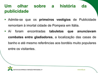 ▪ Admite-se que os primeiros vestígios de Publicidade
remontam à imortal cidade de Pompeia em Itália.
▪ Aí foram encontradas tabuletas que anunciavam
combates entre gladiadores, a localização das casas de
banho e até mesmo referências aos bordéis muito populares
entre os visitantes.
Um olhar sobre a história da
publicidade
 