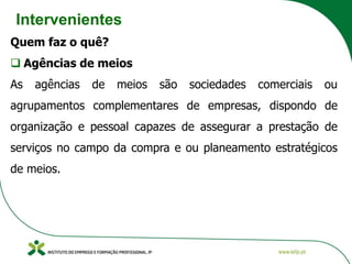 Intervenientes
Quem faz o quê?
❑ Agências de meios
As agências de meios são sociedades comerciais ou
agrupamentos complementares de empresas, dispondo de
organização e pessoal capazes de assegurar a prestação de
serviços no campo da compra e ou planeamento estratégicos
de meios.
 