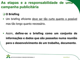 As etapas e a responsabilidade de uma
campanha publicitária
❑ O Briefing
▪ Um briefing eficiente deve ser tão curto quanto o possível
mas tão longo quanto necessário.
▪ Assim, define-se o briefing como um conjunto de
informações e dados que são passados numa reunião
para o desenvolvimento de um trabalho, documento.
 