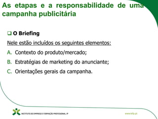 As etapas e a responsabilidade de uma
campanha publicitária
❑ O Briefing
Nele estão incluídos os seguintes elementos:
A. Contexto do produto/mercado;
B. Estratégias de marketing do anunciante;
C. Orientações gerais da campanha.
 