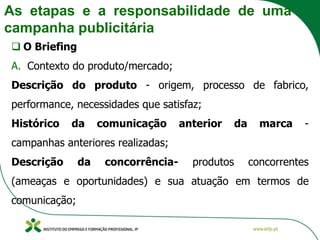 As etapas e a responsabilidade de uma
campanha publicitária
❑ O Briefing
A. Contexto do produto/mercado;
Descrição do produto - origem, processo de fabrico,
performance, necessidades que satisfaz;
Histórico da comunicação anterior da marca -
campanhas anteriores realizadas;
Descrição da concorrência- produtos concorrentes
(ameaças e oportunidades) e sua atuação em termos de
comunicação;
 