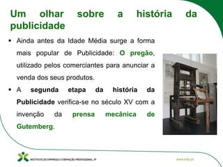 ▪ Ainda antes da Idade Média surge a forma
mais popular de Publicidade: O pregão,
utilizado pelos comerciantes para anunciar a
venda dos seus produtos.
▪ A segunda etapa da história da
Publicidade verifica-se no século XV com a
invenção da prensa mecânica de
Gutemberg.
Um olhar sobre a história da
publicidade
 