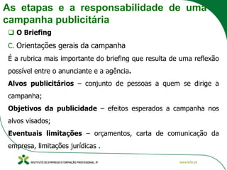 As etapas e a responsabilidade de uma
campanha publicitária
❑ O Briefing
C. Orientações gerais da campanha
É a rubrica mais importante do briefing que resulta de uma reflexão
possível entre o anunciante e a agência.
Alvos publicitários – conjunto de pessoas a quem se dirige a
campanha;
Objetivos da publicidade – efeitos esperados a campanha nos
alvos visados;
Eventuais limitações – orçamentos, carta de comunicação da
empresa, limitações jurídicas .
 