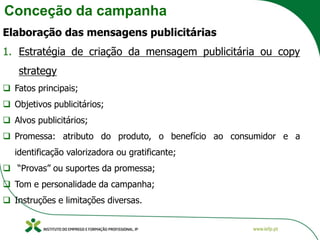 Conceção da campanha
Elaboração das mensagens publicitárias
1. Estratégia de criação da mensagem publicitária ou copy
strategy
❑ Fatos principais;
❑ Objetivos publicitários;
❑ Alvos publicitários;
❑ Promessa: atributo do produto, o benefício ao consumidor e a
identificação valorizadora ou gratificante;
❑ “Provas” ou suportes da promessa;
❑ Tom e personalidade da campanha;
❑ Instruções e limitações diversas.
 