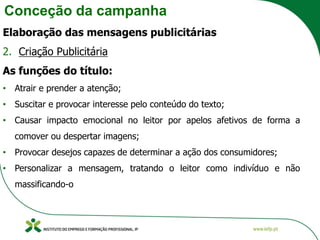 Conceção da campanha
Elaboração das mensagens publicitárias
2. Criação Publicitária
As funções do título:
• Atrair e prender a atenção;
• Suscitar e provocar interesse pelo conteúdo do texto;
• Causar impacto emocional no leitor por apelos afetivos de forma a
comover ou despertar imagens;
• Provocar desejos capazes de determinar a ação dos consumidores;
• Personalizar a mensagem, tratando o leitor como indivíduo e não
massificando-o
 
