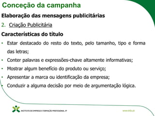 Conceção da campanha
Elaboração das mensagens publicitárias
2. Criação Publicitária
Características do título
• Estar destacado do resto do texto, pelo tamanho, tipo e forma
das letras;
• Conter palavras e expressões-chave altamente informativas;
• Mostrar algum benefício do produto ou serviço;
• Apresentar a marca ou identificação da empresa;
• Conduzir a alguma decisão por meio de argumentação lógica.
 